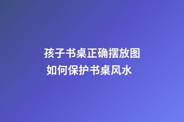 孩子书桌正确摆放图 如何保护书桌风水